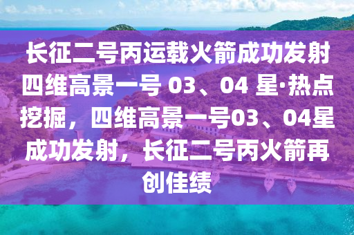 長征二號(hào)丙運(yùn)載火箭成功發(fā)射四維高景一號(hào) 03、04 星·熱點(diǎn)挖掘，四維高景一號(hào)03、04星成功發(fā)射，長征二號(hào)丙火箭再創(chuàng)佳績