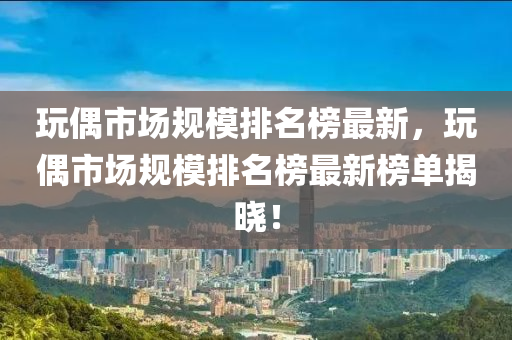 玩偶市場規(guī)模排名榜最新，玩偶市場規(guī)模排名榜最新榜單揭曉！