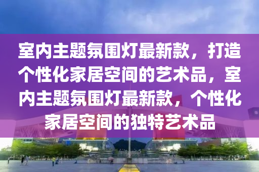 室內(nèi)主題氛圍燈最新款，打造個性化家居空間的藝術品，室內(nèi)主題氛圍燈最新款，個性化家居空間的獨特藝術品