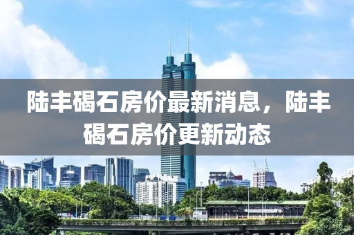 陸豐碣石房價(jià)最新消息，陸豐碣石房價(jià)更新動(dòng)態(tài)