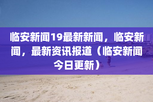 臨安新聞19最新新聞，臨安新聞，最新資訊報(bào)道（臨安新聞今日更新）