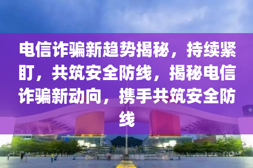 電信詐騙新趨勢揭秘，持續(xù)緊盯，共筑安全防線，揭秘電信詐騙新動(dòng)向，攜手共筑安全防線液壓動(dòng)力機(jī)械,元件制造