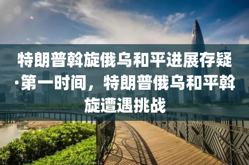 特朗普斡旋俄烏和平進展存疑·第一時間，特朗普俄烏和平斡旋遭遇挑戰(zhàn)