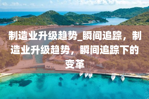 制造業(yè)升級趨勢_瞬間追蹤，制造業(yè)升級趨勢，瞬間追蹤下的變革