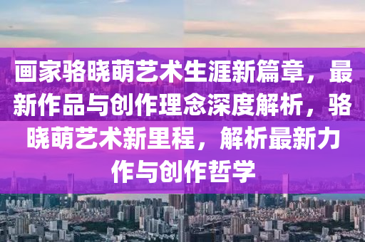 畫家駱曉萌藝術(shù)生涯新篇章，最新作品與創(chuàng)作理念深度解析，駱曉萌藝術(shù)新里程，解析最新力作與創(chuàng)作哲學(xué)液壓動(dòng)力機(jī)械,元件制造