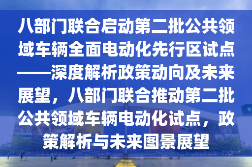 八部門聯(lián)合啟動(dòng)第二批公共領(lǐng)域車輛全面電動(dòng)化先行區(qū)試點(diǎn)——深度解析政策動(dòng)向及未來(lái)展望，八部門聯(lián)合推動(dòng)第二批公共領(lǐng)域車輛電動(dòng)化試點(diǎn)，政策解析與未來(lái)圖景展望