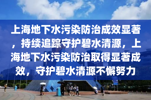 上海地下水污染防治成效顯著，持續(xù)追蹤守護(hù)碧水清源，上海地下水污染防治取得顯著成效，守護(hù)碧水清源不懈努力