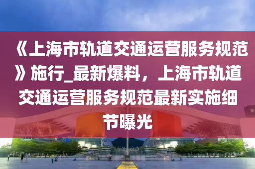 《上海市軌道交通運營服務規(guī)范》施行_最新爆料，上海市軌道交通運營服務規(guī)范最新實施細節(jié)曝光