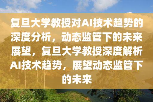 復旦大學教授對AI技術趨勢的深度分析，動態(tài)監(jiān)管下的未來展望，復旦大學教授深度解析AI技術趨勢，展望動態(tài)監(jiān)管下的未來