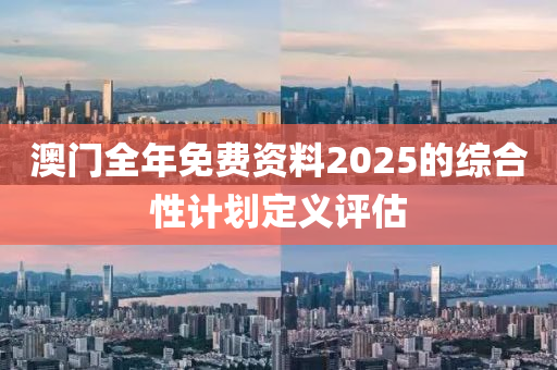 澳門全年免費資料2025的綜合性計劃定義評估