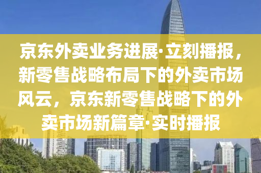 京東外賣業(yè)務進展·立刻播報，新零售戰(zhàn)略布局下的外賣市場風云，京東新零售戰(zhàn)略下的外賣市場新篇章·實時播報