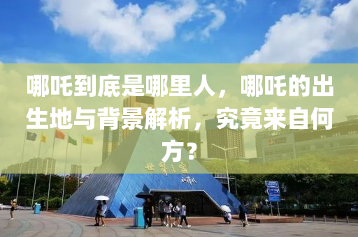 哪吒到底是哪里人，哪吒的出生地與背景解析，究竟來(lái)自何方？液壓動(dòng)力機(jī)械,元件制造