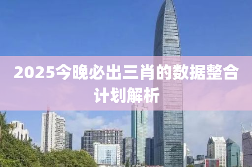 2025今晚必出三肖的數(shù)據(jù)整合計劃解析