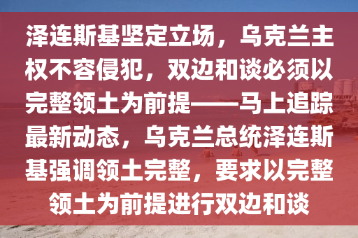 澤連斯基堅(jiān)定立場，烏克蘭主權(quán)不容侵犯，雙邊和談必須以完整領(lǐng)土為前提——馬上追蹤最新動(dòng)態(tài)，烏克蘭總統(tǒng)澤連斯基強(qiáng)調(diào)領(lǐng)土完整，要求以完整領(lǐng)土為前提進(jìn)行雙邊和談液壓動(dòng)力機(jī)械,元件制造