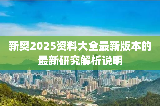 新奧2025資料大全最新版本的最新研究解析說明