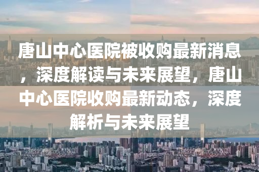 唐山中心醫(yī)院被收購最新消息，深度解讀與未來展望，唐山中心醫(yī)院收購最新動態(tài)，深度解析與未來展望