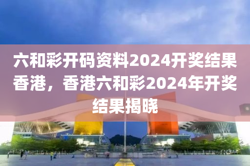 六和彩開碼資料2024液壓動力機(jī)械,元件制造開獎結(jié)果香港，香港六和彩2024年開獎結(jié)果揭曉