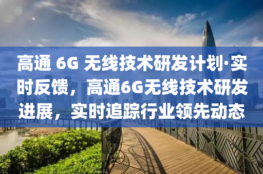 高通 6G 無線技術(shù)研發(fā)計(jì)劃·實(shí)時(shí)反饋，高通6G無線技術(shù)研發(fā)進(jìn)展，實(shí)時(shí)追蹤行業(yè)領(lǐng)先動(dòng)態(tài)