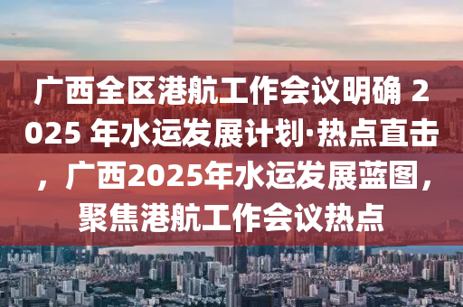 廣西全區(qū)港航工作會(huì)議明確 2025 年水運(yùn)發(fā)展計(jì)劃·熱點(diǎn)直擊，廣西2025年水運(yùn)發(fā)展藍(lán)圖，聚焦港航工作會(huì)議熱點(diǎn)