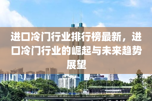 進(jìn)口冷門行業(yè)排行榜最新，進(jìn)口冷門行業(yè)的崛起與未來趨勢(shì)展望