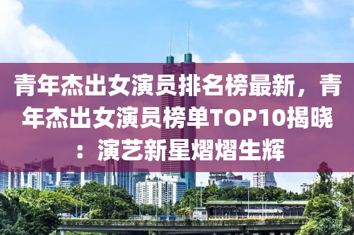 青年杰出女演員排名榜最新，青年杰出女演員榜單TOP10揭曉：演藝新星熠熠生輝