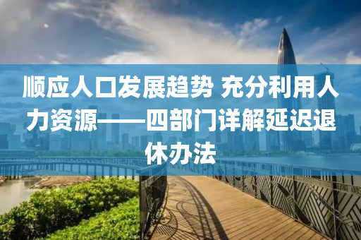 順應(yīng)人口發(fā)展趨勢 充分利用人力資源——四部門詳解延遲退休辦法