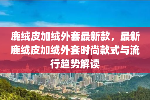 鹿絨皮加絨外套最新款，最新鹿絨皮加絨外套時(shí)尚款式與流行趨勢解讀