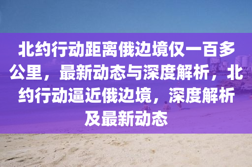 北約液壓動力機械,元件制造行動距離俄邊境僅一百多公里，最新動態(tài)與深度解析，北約行動逼近俄邊境，深度解析及最新動態(tài)