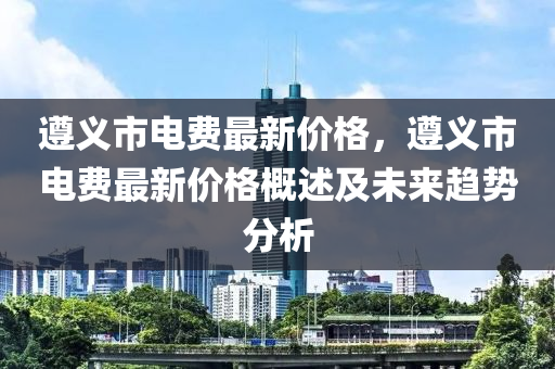 遵義市電費(fèi)最新價(jià)格，遵義市電費(fèi)最新價(jià)格概述及未來(lái)趨勢(shì)分析