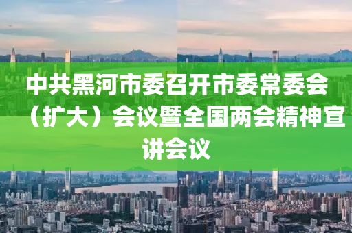 中共黑河市委召開市委常委會（擴大）會議暨全國兩會精神宣講會議