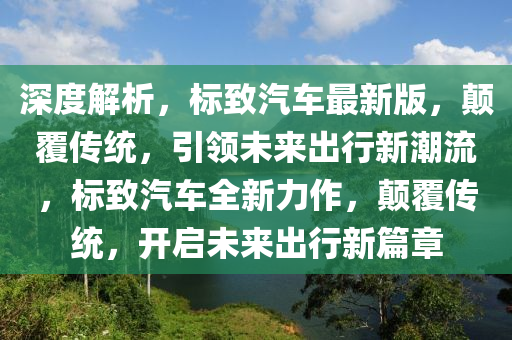 深度解析，標(biāo)致汽車最新版，顛覆傳統(tǒng)，引領(lǐng)未來出行新潮流，標(biāo)致汽車全新力作，顛覆傳統(tǒng)，開啟未來出行新篇章