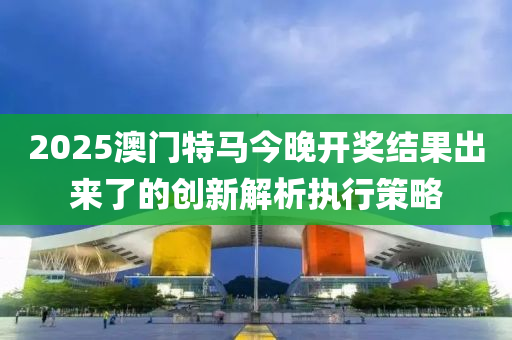 2025澳門特馬今晚開獎結(jié)果出來了的創(chuàng)新解析執(zhí)行策略