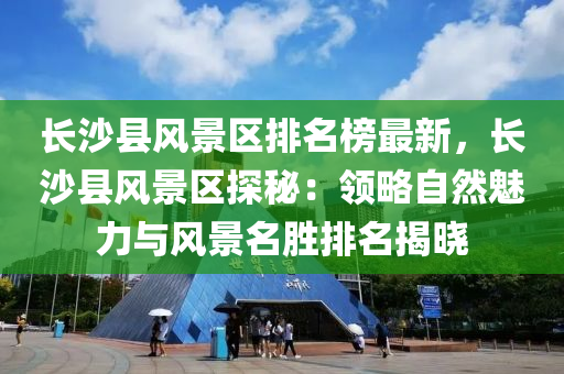 長沙縣風景區(qū)排名榜最新，長沙縣風景區(qū)探秘：領(lǐng)略自然魅力與風景名勝排名揭曉