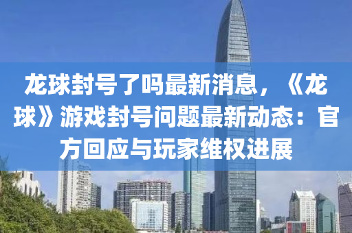 龍球封號(hào)了嗎最新消息，《龍球》游戲封號(hào)問(wèn)題最新動(dòng)態(tài)：官方回應(yīng)與玩家維權(quán)進(jìn)展