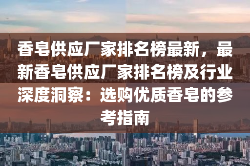 香皂供應(yīng)廠家排名榜最新，最新香皂供應(yīng)廠家排名榜及行業(yè)深度洞察：選購優(yōu)質(zhì)香皂的參考指南