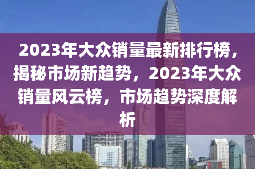 2023年大眾銷量最新排行榜，揭秘市場(chǎng)新趨勢(shì)，2023年大眾銷量風(fēng)云榜，市場(chǎng)趨勢(shì)深度解析