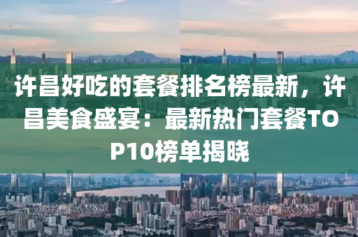 許昌好吃的套餐排名榜最新，許昌美食盛宴：最新熱門套餐TOP10榜單揭曉液壓動力機械,元件制造