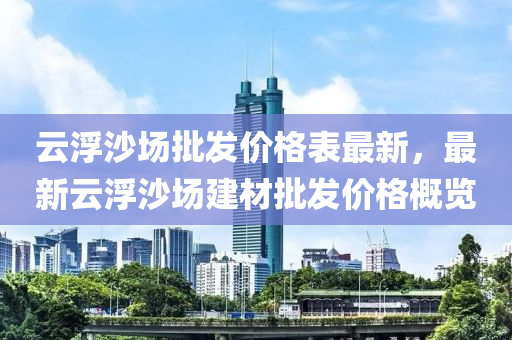 云浮沙場批發(fā)價格表最新，最新云浮沙場建材批發(fā)價格概覽