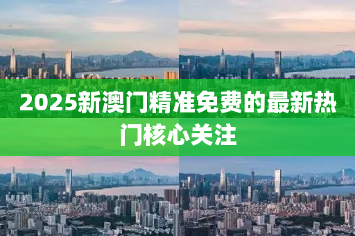 2025新澳門精準免費的最新熱門核心關(guān)注