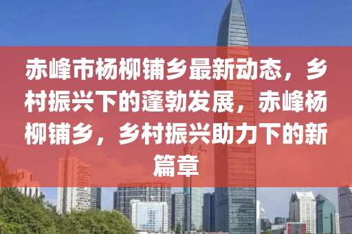 赤峰市楊柳鋪液壓動力機械,元件制造鄉(xiāng)最新動態(tài)，鄉(xiāng)村振興下的蓬勃發(fā)展，赤峰楊柳鋪鄉(xiāng)，鄉(xiāng)村振興助力下的新篇章