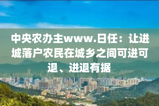 中央農(nóng)辦主www.日任：讓進(jìn)城落戶農(nóng)民在城鄉(xiāng)之間可進(jìn)可退、進(jìn)退有據(jù)液壓動力機(jī)械,元件制造