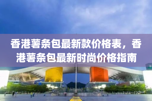 香港薯條包最新款價格表，香港薯條包最新時尚價格指南液壓動力機械,元件制造