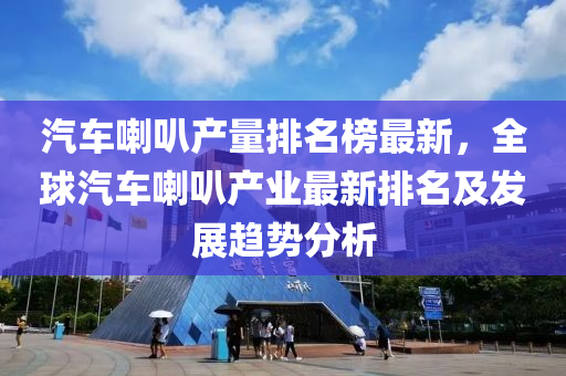 汽車喇叭產(chǎn)量排名榜最新，全球汽車喇叭產(chǎn)業(yè)最新排名及發(fā)展趨勢分析液壓動力機械,元件制造