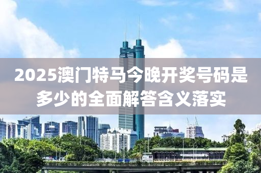 2025澳門特馬今晚開獎號碼是多少的全面解答含義落實