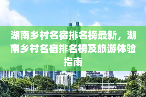 湖南鄉(xiāng)村名宿排名榜最新，湖南鄉(xiāng)村名宿排名榜及旅游體驗指南