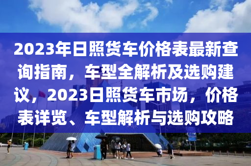 2023年日照貨車價(jià)格表最新查詢指南，車型全解析及選購建議，2023日照貨車市場，價(jià)格表詳覽、車型解析與選購攻略