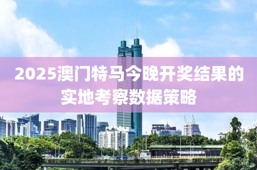 2025澳門特馬今晚開獎(jiǎng)結(jié)果的實(shí)地考察數(shù)據(jù)策略