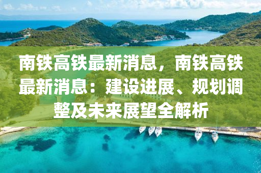 南鐵高鐵最新消息，南鐵高鐵最新消息：建設進展、規(guī)劃調整及未來展望全解析