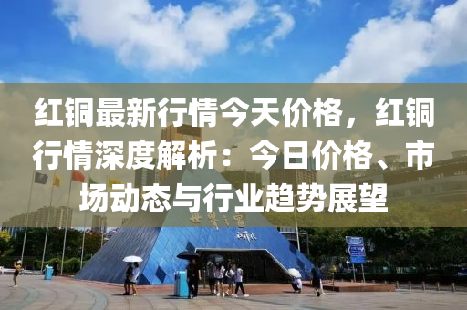 紅銅最新行情今天價格，紅銅行情深度解析：今日價格、市場動態(tài)與行業(yè)趨勢展望