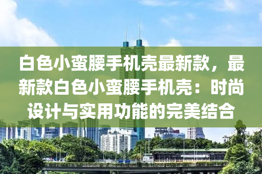 白色小蠻腰手機(jī)殼最新款，最新款白色小蠻腰手機(jī)殼：時(shí)尚設(shè)計(jì)與實(shí)用功能的完美結(jié)合